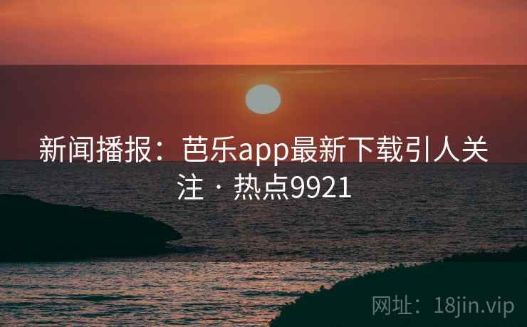 新闻播报：芭乐app最新下载引人关注 · 热点9921