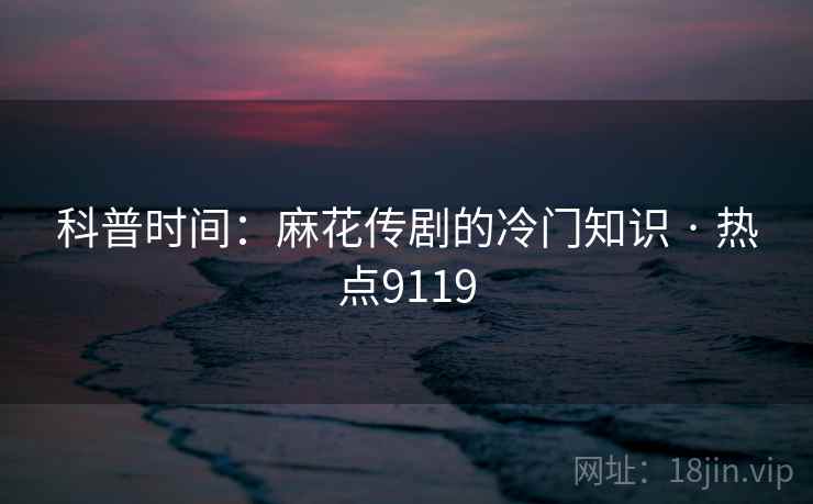科普时间：麻花传剧的冷门知识 · 热点9119