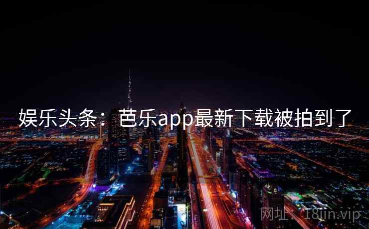 娱乐头条：芭乐app最新下载被拍到了