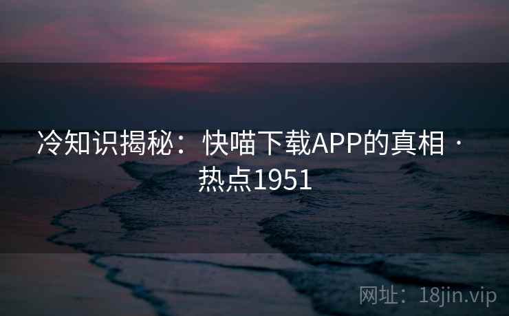 冷知识揭秘:快喵下载APP的真相 · 热点1951 冷知识揭秘:快喵下载APP的真相 · 热点1951