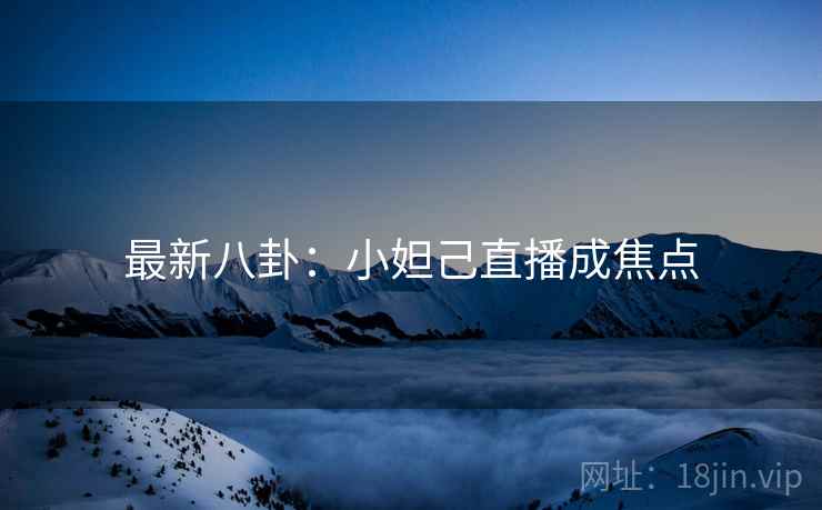 最新八卦:小妲己直播成焦点 最新八卦:小妲己直播成焦点