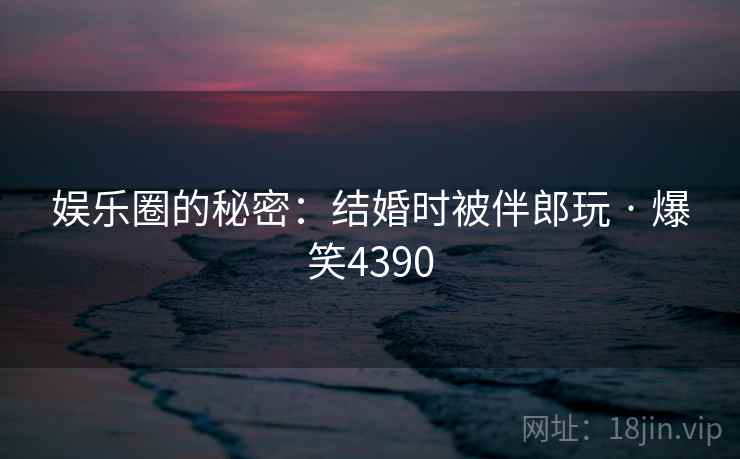 娱乐圈的秘密：结婚时被伴郎玩 · 爆笑4390
